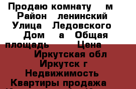  Продаю комнату 18 м2 › Район ­ ленинский › Улица ­ Ледовского › Дом ­ 3а › Общая площадь ­ 18 › Цена ­ 950 000 - Иркутская обл., Иркутск г. Недвижимость » Квартиры продажа   . Иркутская обл.,Иркутск г.